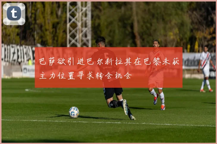 巴萨欲引进巴尔科拉其在巴黎未获主力位置寻求转会机会