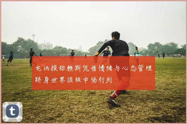 电讯报称赖斯凭借情绪与心态管理跻身世界顶级中场行列