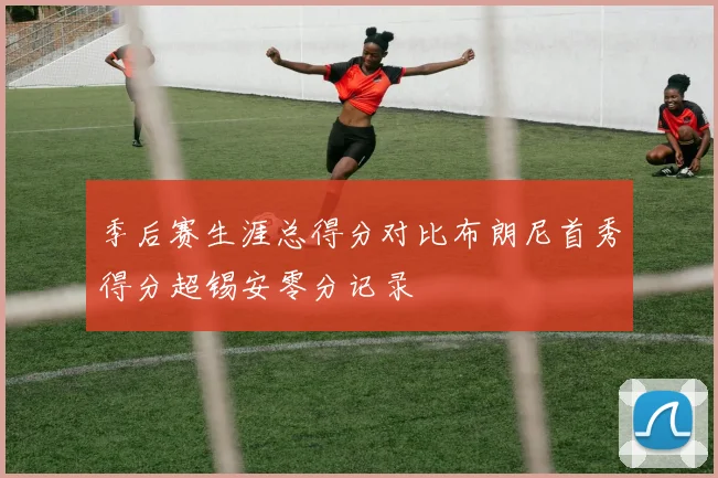 季后赛生涯总得分对比布朗尼首秀得分超锡安零分记录