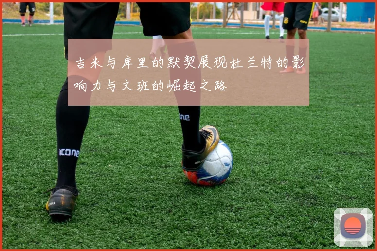 吉米与库里的默契展现杜兰特的影响力与文班的崛起之路