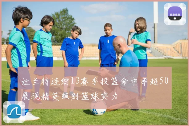 杜兰特连续13赛季投篮命中率超50展现精英级别篮球实力