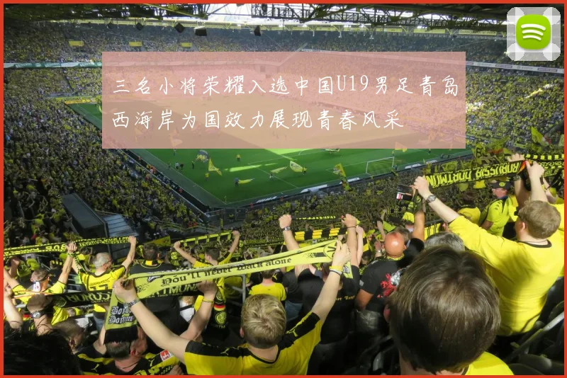 三名小将荣耀入选中国U19男足青岛西海岸为国效力展现青春风采