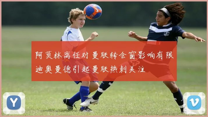 阿莫林离任对曼联转会窗影响有限迪奥曼德引起曼联热刺关注