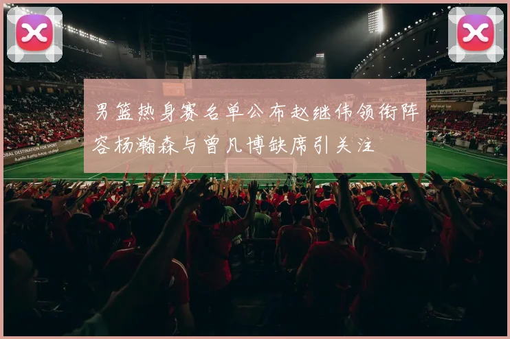 男篮热身赛名单公布赵继伟领衔阵容杨瀚森与曾凡博缺席引关注