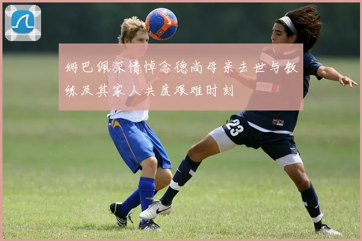 姆巴佩深情悼念德尚母亲去世与教练及其家人共度艰难时刻