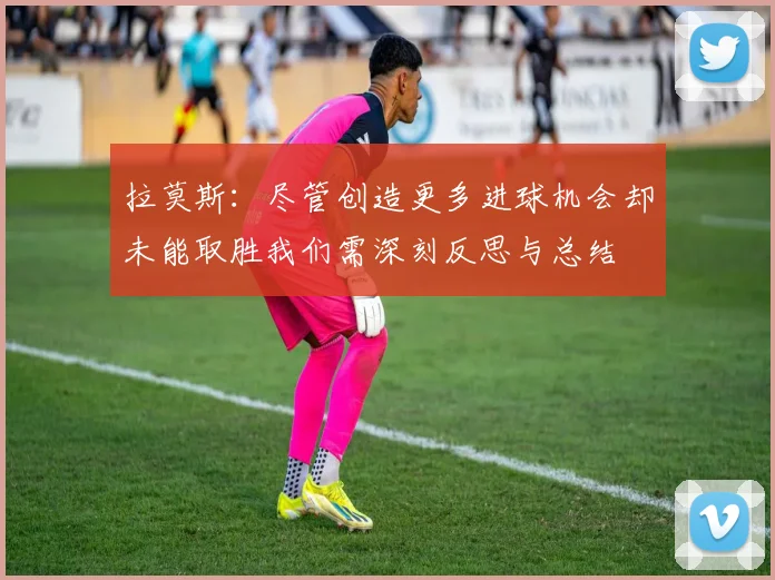 拉莫斯：尽管创造更多进球机会却未能取胜我们需深刻反思与总结