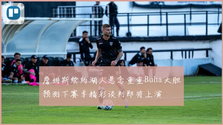 詹姆斯续约湖人悬念重重Buha大胆预测下赛季精彩谈判即将上演