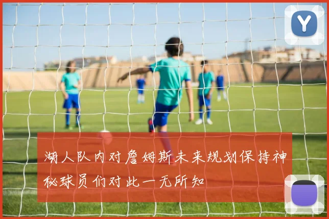 湖人队内对詹姆斯未来规划保持神秘球员们对此一无所知