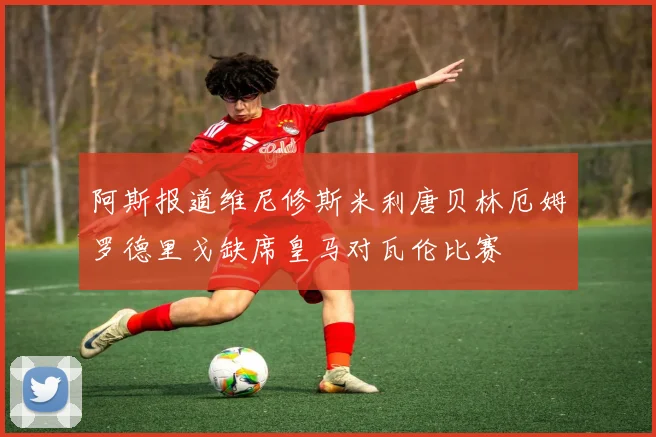 阿斯报道维尼修斯米利唐贝林厄姆罗德里戈缺席皇马对瓦伦比赛