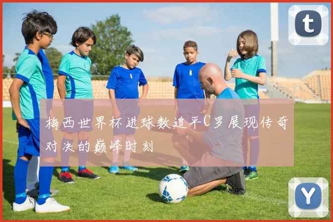 梅西世界杯进球数追平C罗展现传奇对决的巅峰时刻