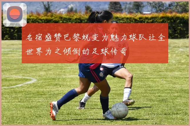 名宿盛赞巴黎蜕变为魅力球队让全世界为之倾倒的足球传奇