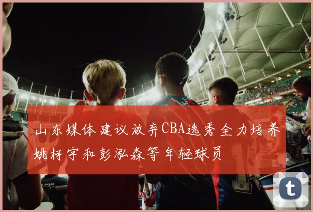 山东媒体建议放弃CBA选秀全力培养姚柯宇和彭泓森等年轻球员