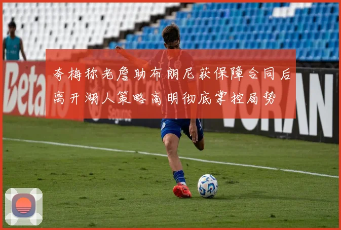 夸梅称老詹助布朗尼获保障合同后离开湖人策略高明彻底掌控局势