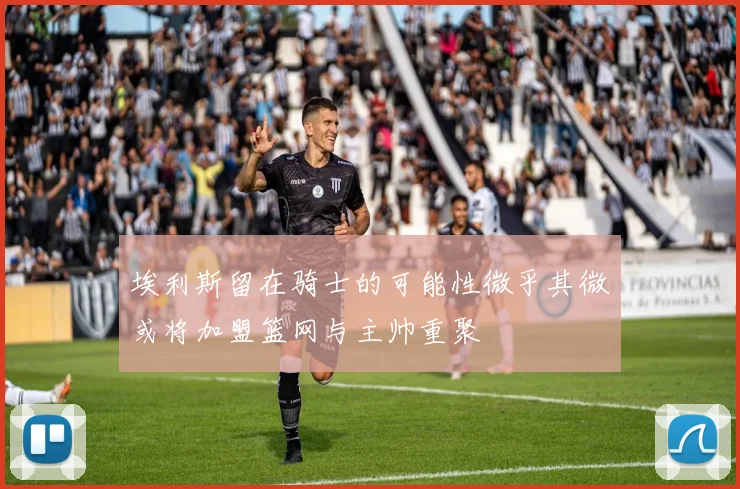 埃利斯留在骑士的可能性微乎其微或将加盟篮网与主帅重聚