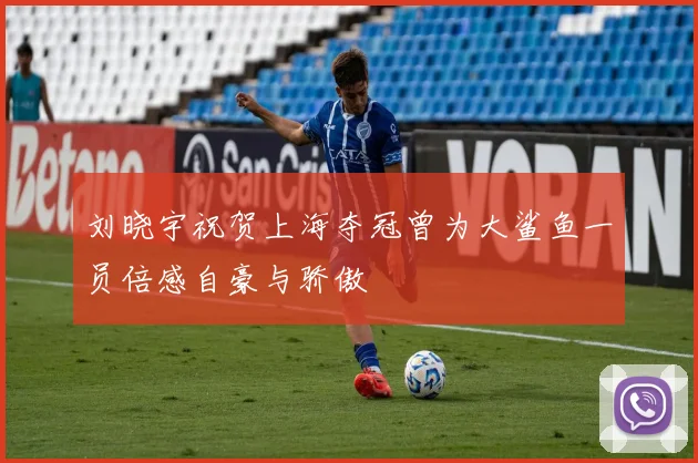 刘晓宇祝贺上海夺冠曾为大鲨鱼一员倍感自豪与骄傲