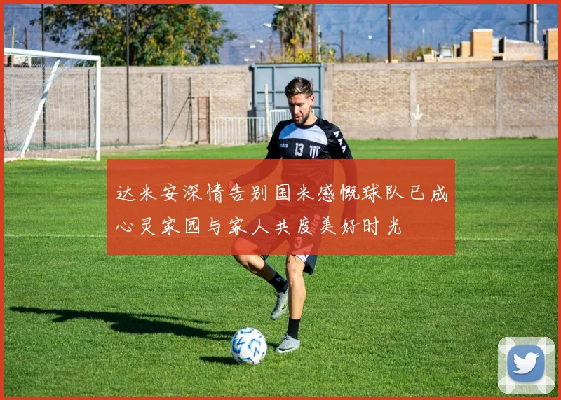 达米安深情告别国米感慨球队已成心灵家园与家人共度美好时光