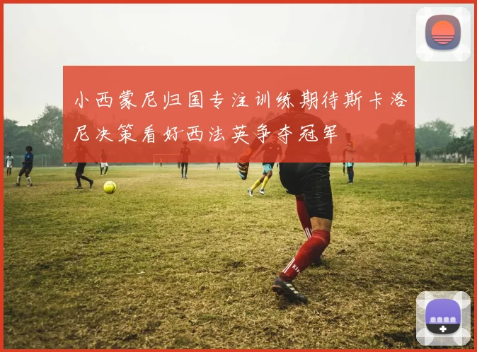 小西蒙尼归国专注训练期待斯卡洛尼决策看好西法英争夺冠军