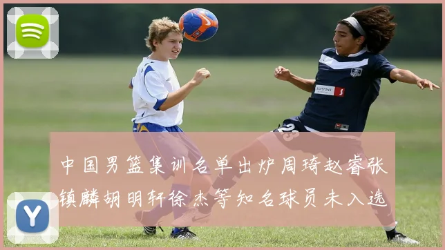 中国男篮集训名单出炉周琦赵睿张镇麟胡明轩徐杰等知名球员未入选